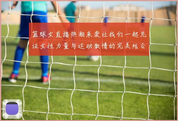 篮球女直播热潮来袭让我们一起见证女性力量与运动激情的完美结合