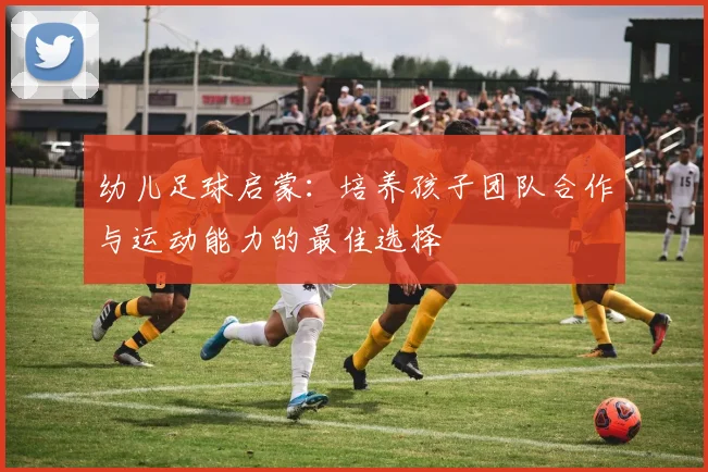 幼儿足球启蒙：培养孩子团队合作与运动能力的最佳选择