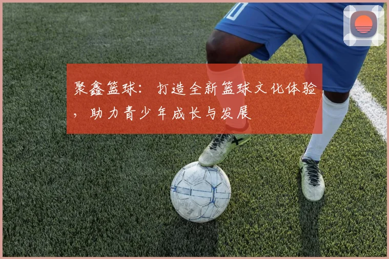 聚鑫篮球：打造全新篮球文化体验，助力青少年成长与发展