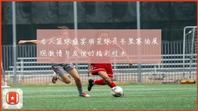 名人篮球盛宴明星球员齐聚赛场展现激情与友谊的精彩对决