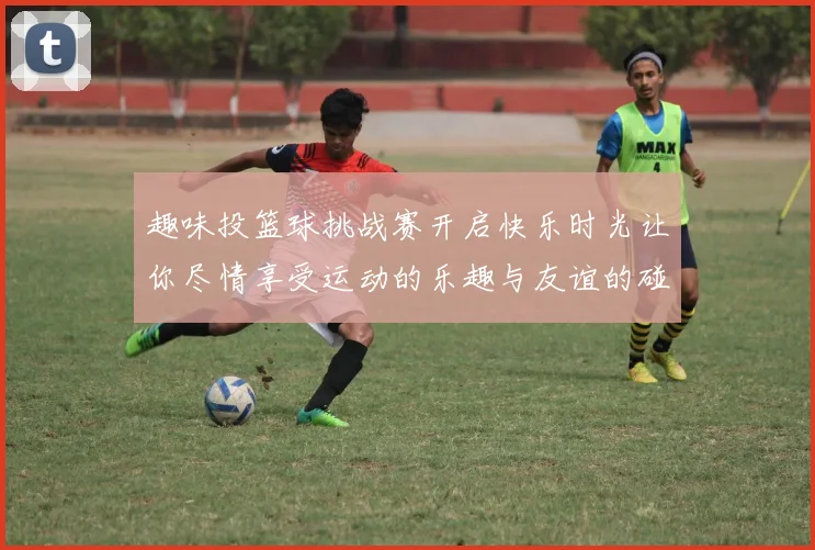 趣味投篮球挑战赛开启快乐时光让你尽情享受运动的乐趣与友谊的碰撞